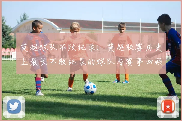 英超球队不败纪录：英超联赛历史上最长不败纪录的球队与赛事回顾