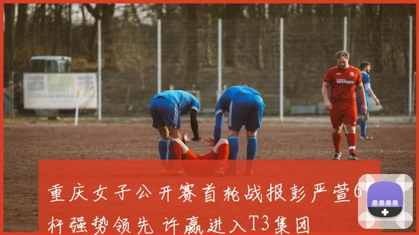 重庆女子公开赛首轮战报彭严萱63杆强势领先 许赢进入T3集团