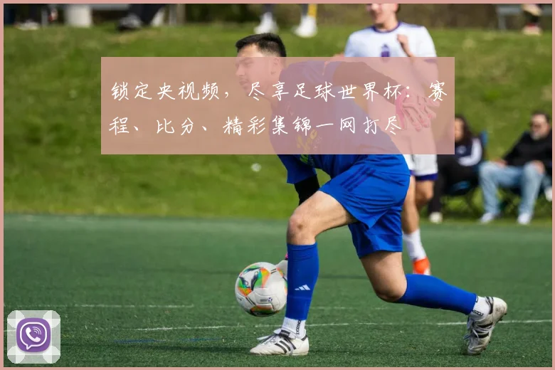 锁定央视频，尽享足球世界杯：赛程、比分、精彩集锦一网打尽