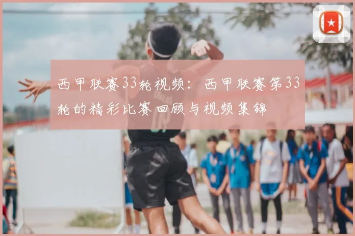 西甲联赛33轮视频：西甲联赛第33轮的精彩比赛回顾与视频集锦