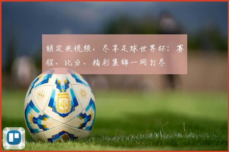 锁定央视频，尽享足球世界杯：赛程、比分、精彩集锦一网打尽
